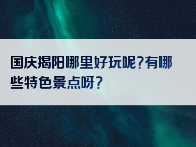 国庆揭阳哪里好玩呢？有哪些特色景点呀？