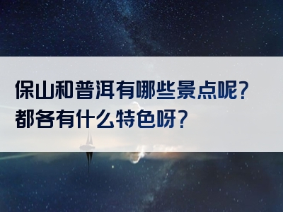 保山和普洱有哪些景点呢？都各有什么特色呀？