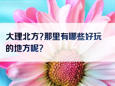 大理北方？那里有哪些好玩的地方呢？