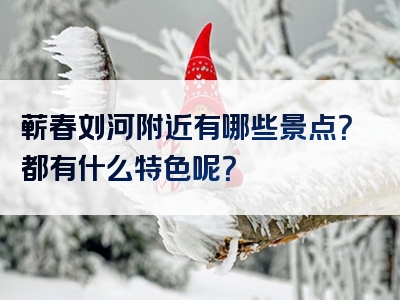 蕲春刘河附近有哪些景点？都有什么特色呢？