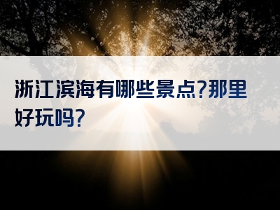 浙江滨海有哪些景点？那里好玩吗？