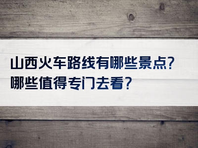 山西火车路线有哪些景点？哪些值得专门去看？