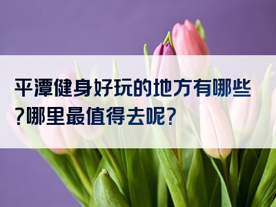 平潭健身好玩的地方有哪些？哪里最值得去呢？