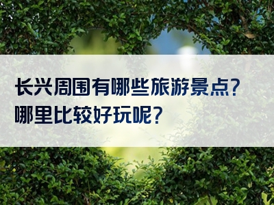 长兴周围有哪些旅游景点？哪里比较好玩呢？