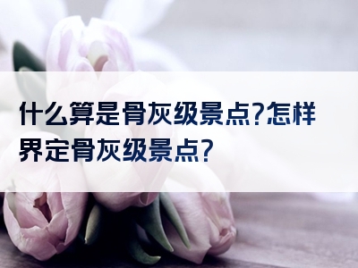 什么算是骨灰级景点？怎样界定骨灰级景点？