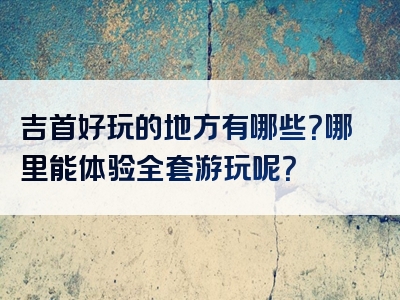 吉首好玩的地方有哪些？哪里能体验全套游玩呢？