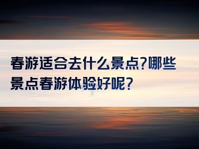 春游适合去什么景点？哪些景点春游体验好呢？