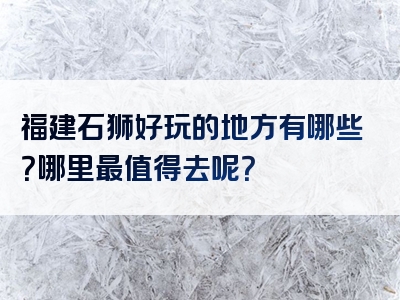 福建石狮好玩的地方有哪些？哪里最值得去呢？