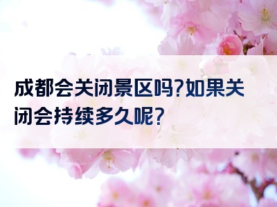 成都会关闭景区吗？如果关闭会持续多久呢？