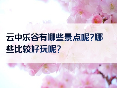 云中乐谷有哪些景点呢？哪些比较好玩呢？