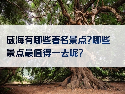 威海有哪些著名景点？哪些景点最值得一去呢？