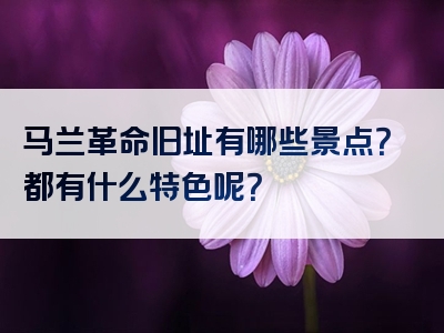 马兰革命旧址有哪些景点？都有什么特色呢？