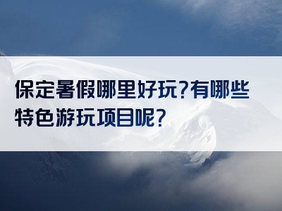 保定暑假哪里好玩？有哪些特色游玩项目呢？
