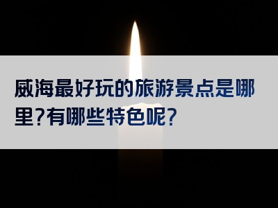 威海最好玩的旅游景点是哪里？有哪些特色呢？