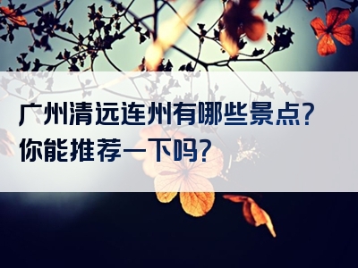 广州清远连州有哪些景点？你能推荐一下吗？