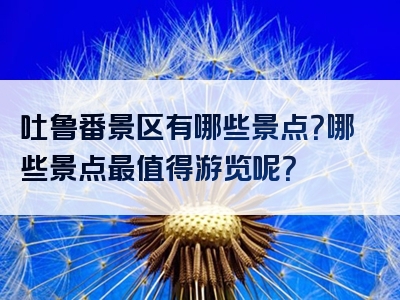吐鲁番景区有哪些景点？哪些景点最值得游览呢？