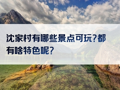 沈家村有哪些景点可玩？都有啥特色呢？