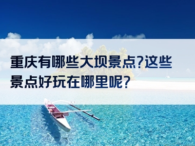 重庆有哪些大坝景点？这些景点好玩在哪里呢？