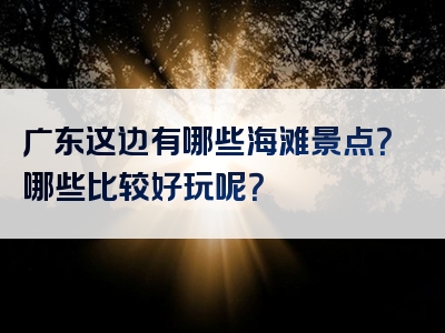 广东这边有哪些海滩景点？哪些比较好玩呢？