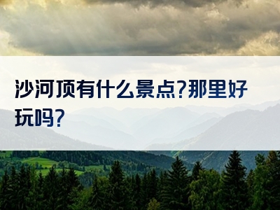 沙河顶有什么景点？那里好玩吗？