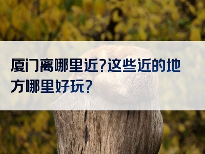 厦门离哪里近？这些近的地方哪里好玩？