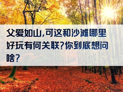 父爱如山，可这和沙滩哪里好玩有何关联？你到底想问啥？