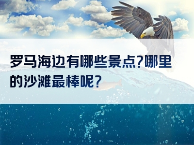 罗马海边有哪些景点？哪里的沙滩最棒呢？