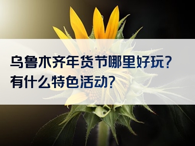 乌鲁木齐年货节哪里好玩？有什么特色活动？