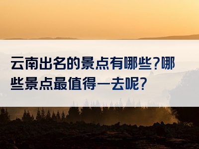 云南出名的景点有哪些？哪些景点最值得一去呢？