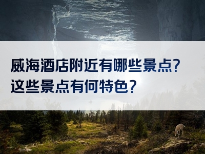 威海酒店附近有哪些景点？这些景点有何特色？