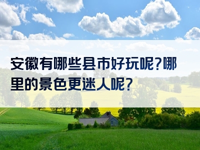 安徽有哪些县市好玩呢？哪里的景色更迷人呢？