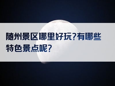 随州景区哪里好玩？有哪些特色景点呢？