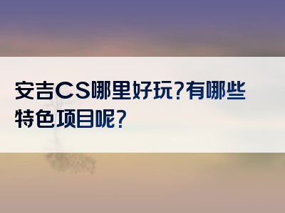 安吉CS哪里好玩？有哪些特色项目呢？