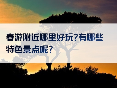 春游附近哪里好玩？有哪些特色景点呢？