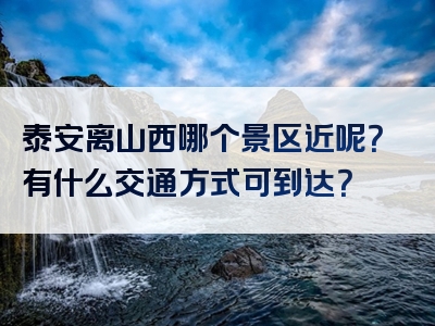 泰安离山西哪个景区近呢？有什么交通方式可到达？