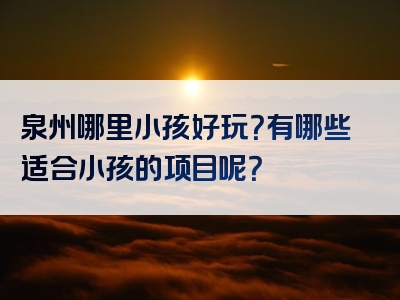 泉州哪里小孩好玩？有哪些适合小孩的项目呢？