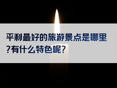 平利最好的旅游景点是哪里？有什么特色呢？