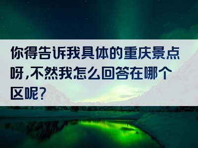 你得告诉我具体的重庆景点呀，不然我怎么回答在哪个区呢？