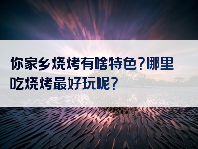 你家乡烧烤有啥特色？哪里吃烧烤最好玩呢？