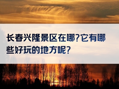 长春兴隆景区在哪？它有哪些好玩的地方呢？