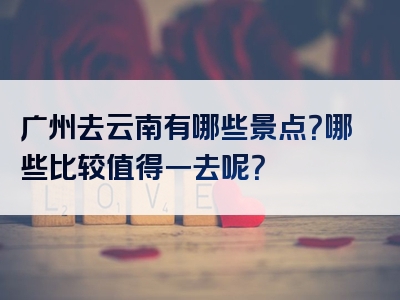 广州去云南有哪些景点？哪些比较值得一去呢？