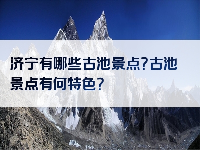 济宁有哪些古池景点？古池景点有何特色？