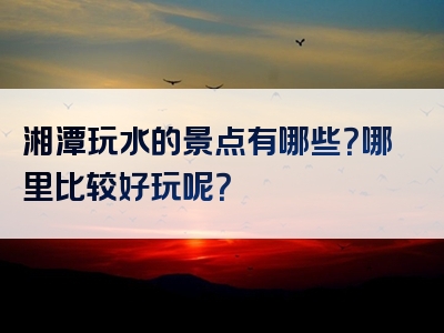 湘潭玩水的景点有哪些？哪里比较好玩呢？