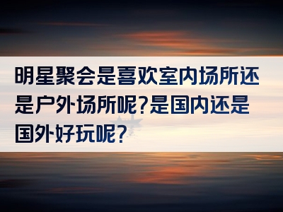 明星聚会是喜欢室内场所还是户外场所呢？是国内还是国外好玩呢？