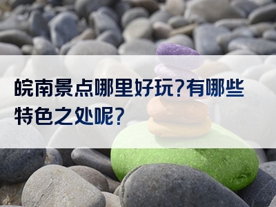 皖南景点哪里好玩？有哪些特色之处呢？