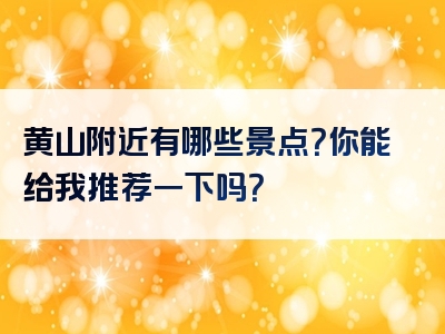 黄山附近有哪些景点？你能给我推荐一下吗？