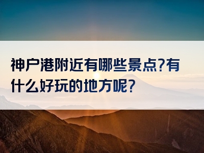 神户港附近有哪些景点？有什么好玩的地方呢？