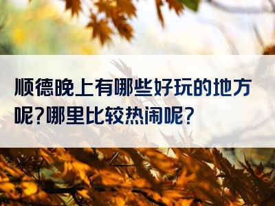 顺德晚上有哪些好玩的地方呢？哪里比较热闹呢？