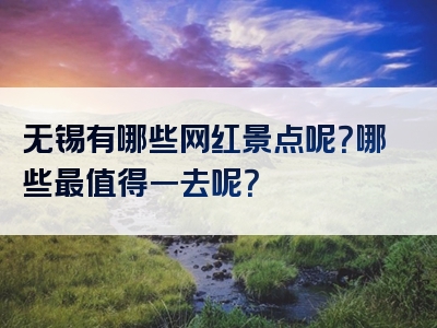 无锡有哪些网红景点呢？哪些最值得一去呢？