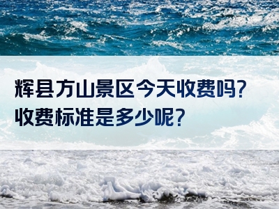 辉县方山景区今天收费吗？收费标准是多少呢？